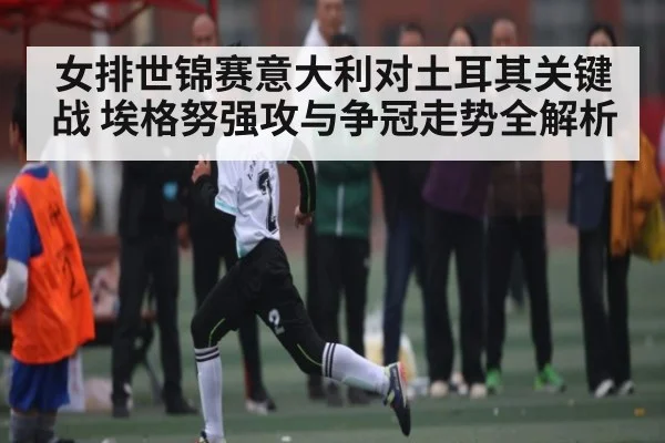 女排世锦赛意大利对土耳其关键战 埃格努强攻与争冠走势全解析